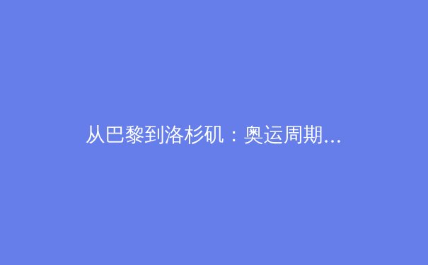 从巴黎到洛杉矶：奥运周期下的中国体育新势力与战略转型 - 3