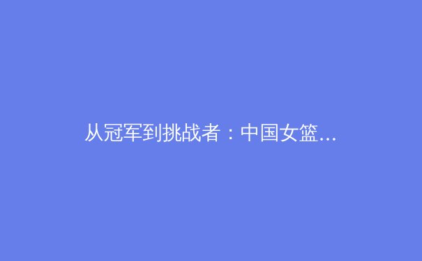 从冠军到挑战者：中国女篮巴黎奥运征程背后的战术革新与心理博弈 - 2