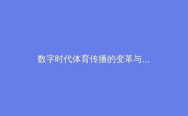 数字时代体育传播的变革与挑战：从传统媒体到沉浸式体验 - 2