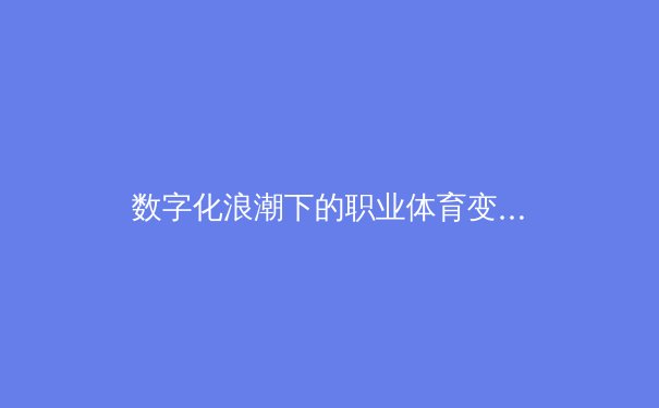 数字化浪潮下的职业体育变革：从数据赋能到沉浸式观赛体验的全面革新 - 3